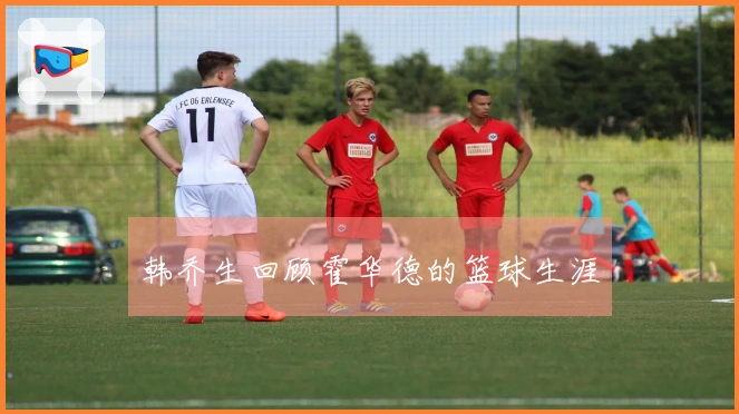 韩乔生回顾霍华德的篮球生涯