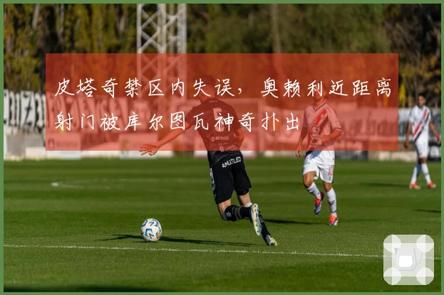 皮塔奇禁区内失误，奥赖利近距离射门被库尔图瓦神奇扑出