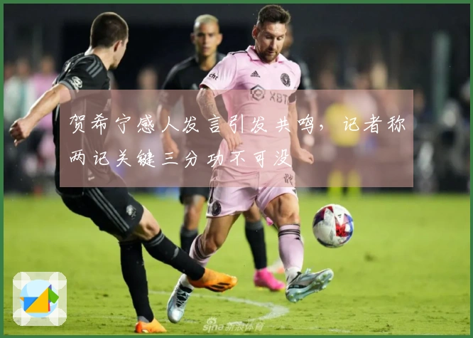 贺希宁感人发言引发共鸣，记者称两记关键三分功不可没