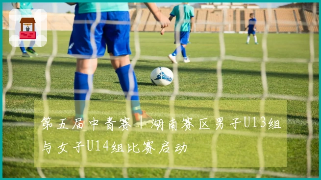 第五届中青赛｜湖南赛区男子U13组与女子U14组比赛启动