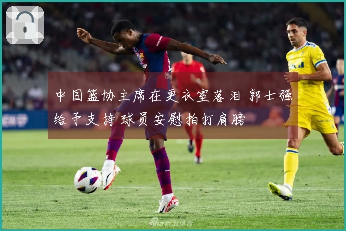 中国篮协主席在更衣室落泪 郭士强给予支持 球员安慰拍打肩膀