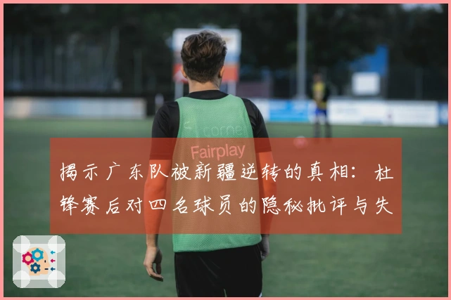 揭示广东队被新疆逆转的真相：杜锋赛后对四名球员的隐秘批评与失利原因