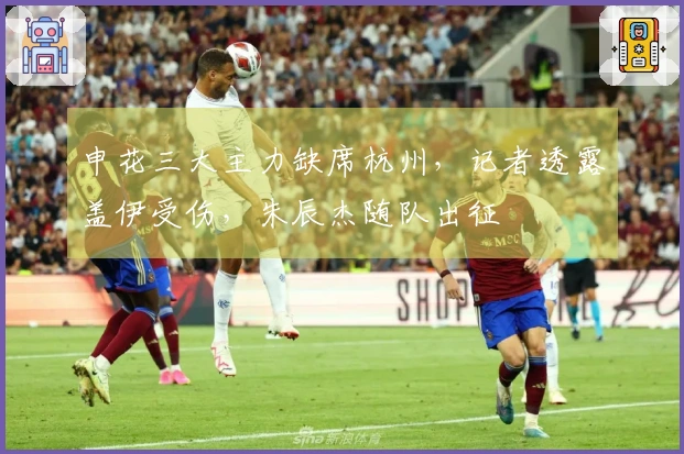 申花三大主力缺席杭州，记者透露盖伊受伤，朱辰杰随队出征