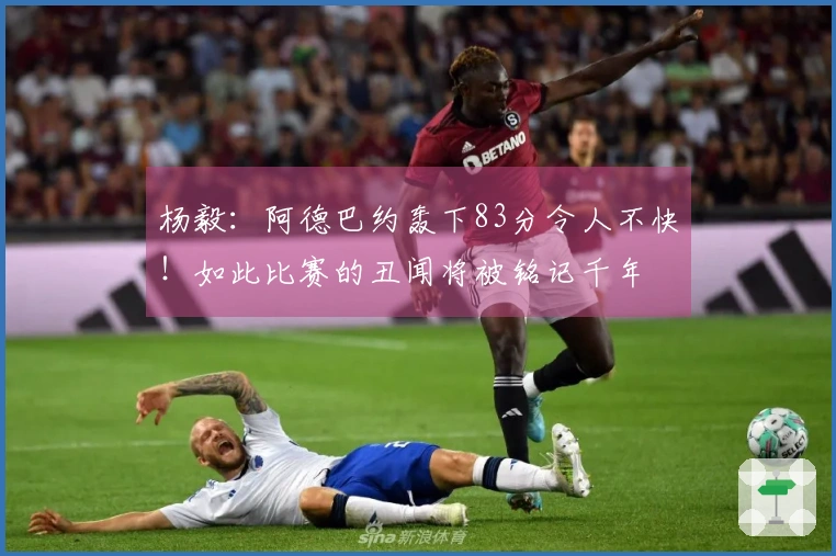 杨毅：阿德巴约轰下83分令人不快！如此比赛的丑闻将被铭记千年