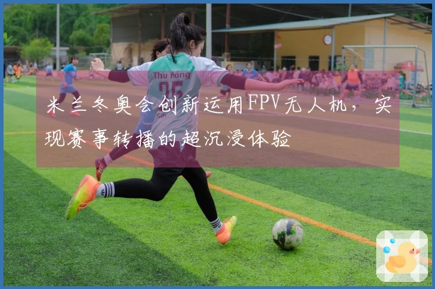 米兰冬奥会创新运用FPV无人机，实现赛事转播的超沉浸体验