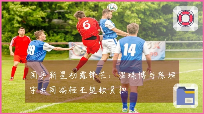 国乒新星初露锋芒，温瑞博与陈垣宇共同减轻王楚钦负担