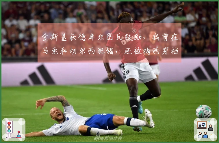 金斯基获德库尔图瓦鼓励，我曾在马竞和切尔西犯错，还被梅西穿裆两次
