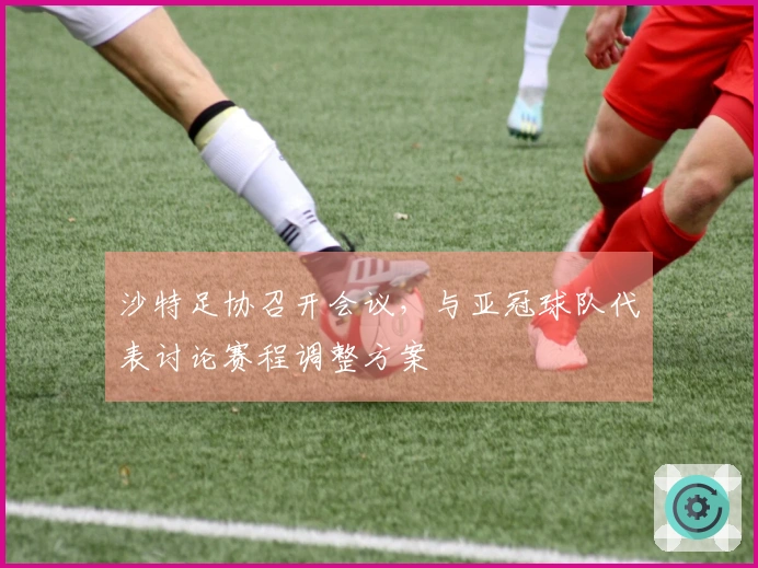 沙特足协召开会议，与亚冠球队代表讨论赛程调整方案