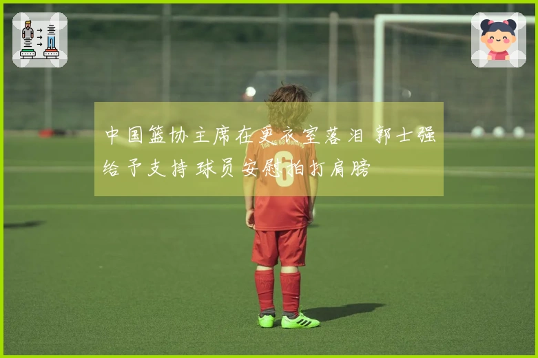 中国篮协主席在更衣室落泪 郭士强给予支持 球员安慰拍打肩膀