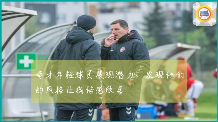 奇才年轻球员展现潜力，发现他们的风格让我倍感欣喜