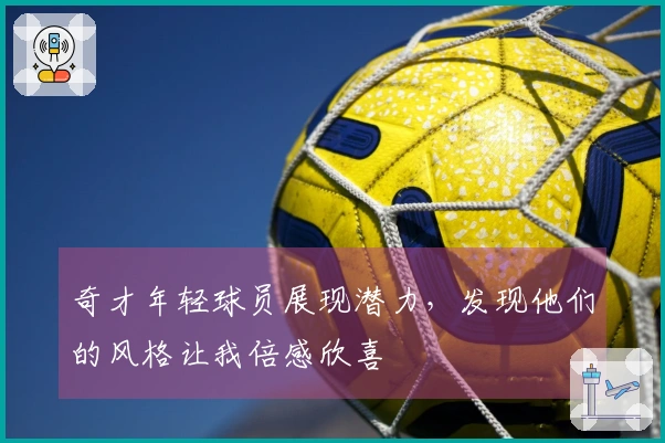 奇才年轻球员展现潜力，发现他们的风格让我倍感欣喜