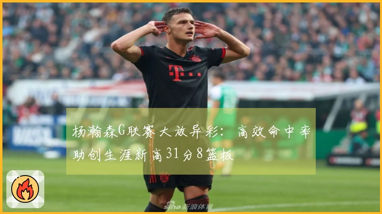 杨瀚森G联赛大放异彩：高效命中率助创生涯新高31分8篮板