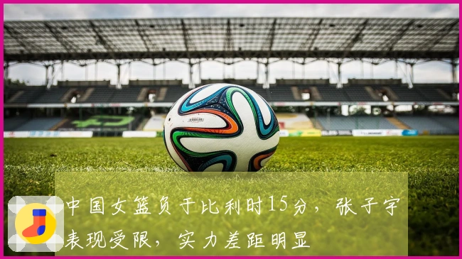 中国女篮负于比利时15分，张子宇表现受限，实力差距明显