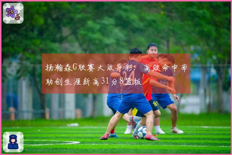 杨瀚森G联赛大放异彩：高效命中率助创生涯新高31分8篮板