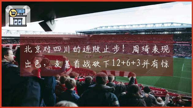 北京对四川的连败止步！周琦表现出色，麦基首战砍下12+6+3并有惊艳暴扣