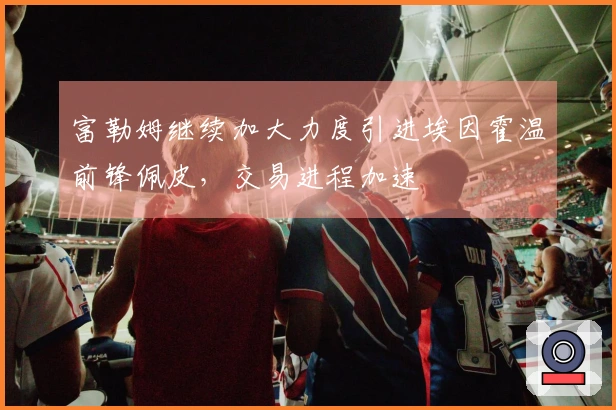 富勒姆继续加大力度引进埃因霍温前锋佩皮，交易进程加速
