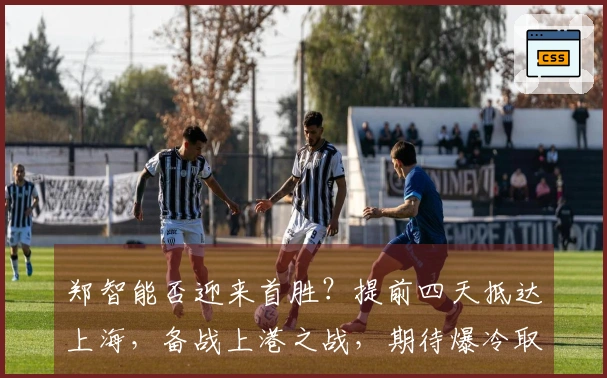 郑智能否迎来首胜？提前四天抵达上海，备战上港之战，期待爆冷取胜。