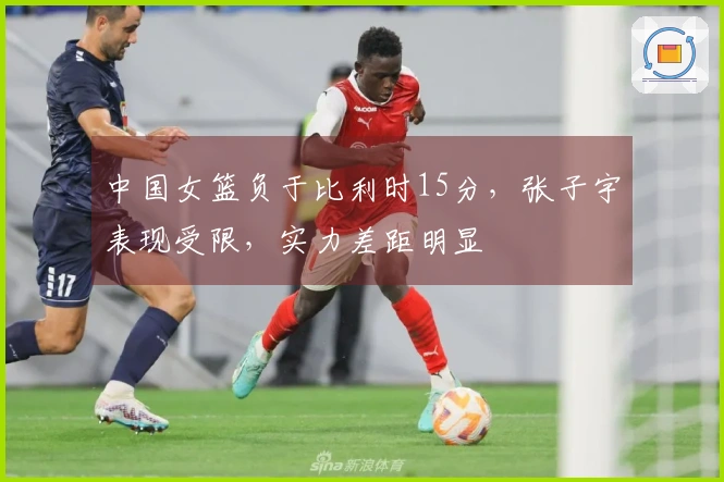 中国女篮负于比利时15分，张子宇表现受限，实力差距明显