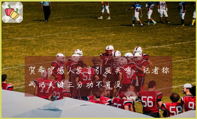 贺希宁感人发言引发共鸣，记者称两记关键三分功不可没