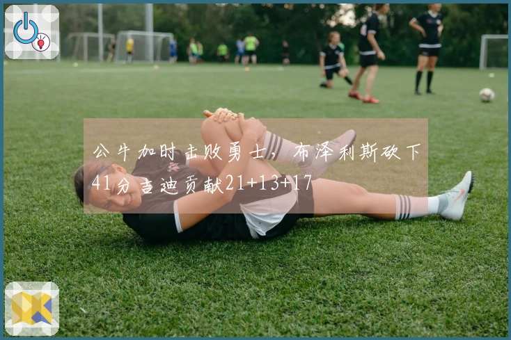 公牛加时击败勇士，布泽利斯砍下41分吉迪贡献21+13+17